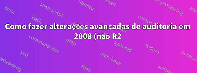 Como fazer alterações avançadas de auditoria em 2008 (não R2)?