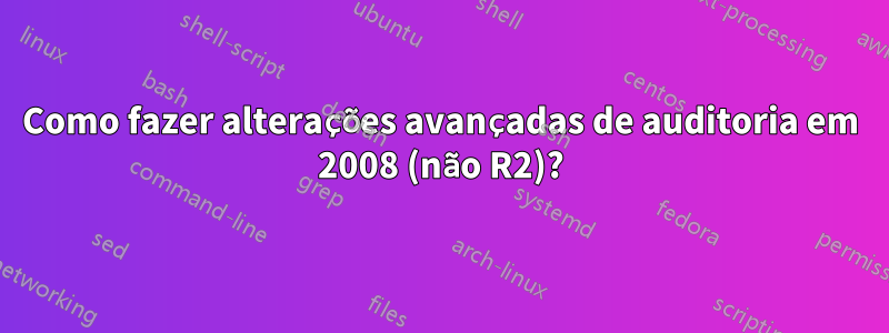 Como fazer alterações avançadas de auditoria em 2008 (não R2)?