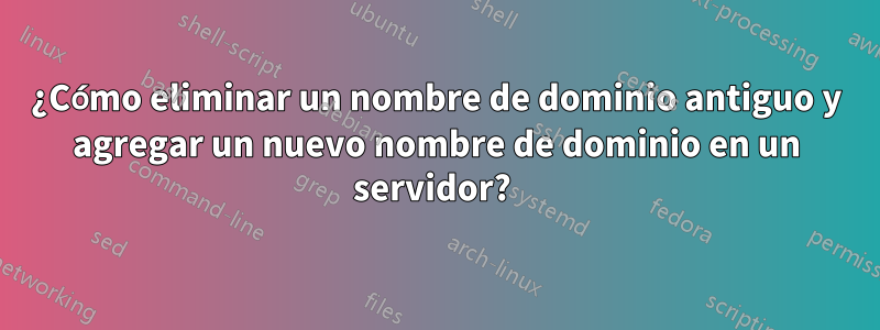 ¿Cómo eliminar un nombre de dominio antiguo y agregar un nuevo nombre de dominio en un servidor? 