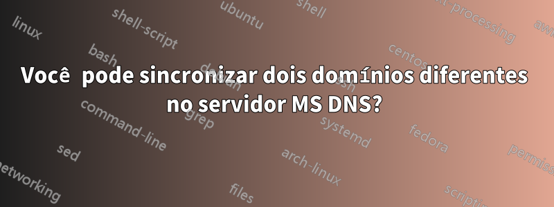 Você pode sincronizar dois domínios diferentes no servidor MS DNS?