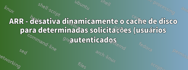 ARR - desativa dinamicamente o cache de disco para determinadas solicitações (usuários autenticados)