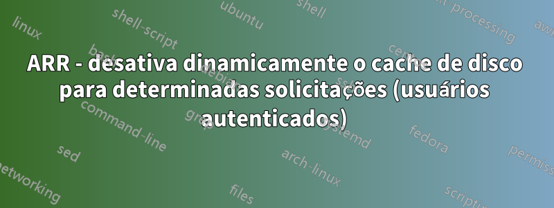 ARR - desativa dinamicamente o cache de disco para determinadas solicitações (usuários autenticados)