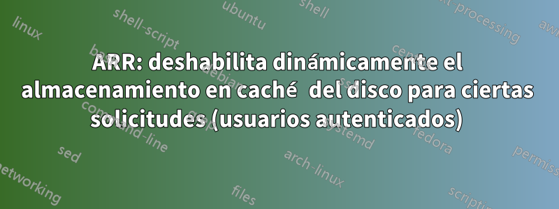 ARR: deshabilita dinámicamente el almacenamiento en caché del disco para ciertas solicitudes (usuarios autenticados)