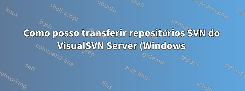 Como posso transferir repositórios SVN do VisualSVN Server (Windows) para Apache SVN (Linux) corretamente?
