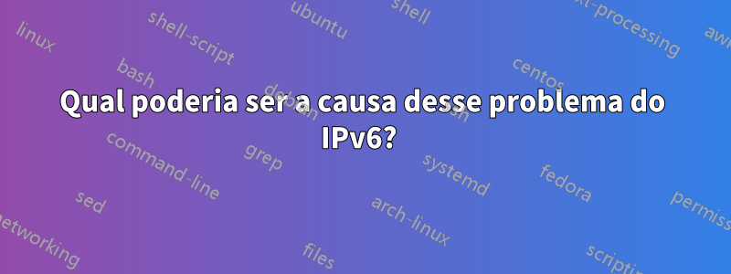 Qual poderia ser a causa desse problema do IPv6? 