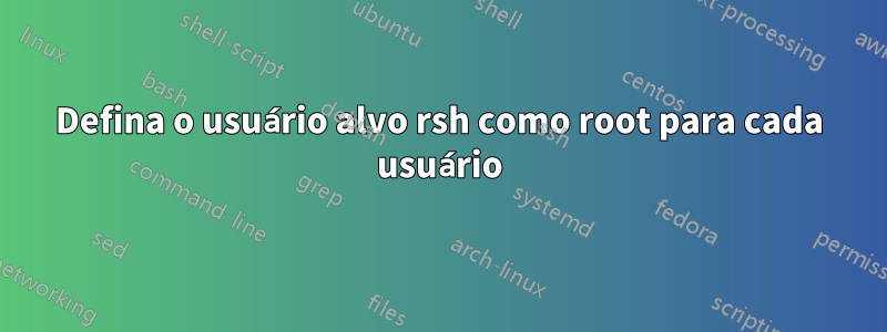 Defina o usuário alvo rsh como root para cada usuário