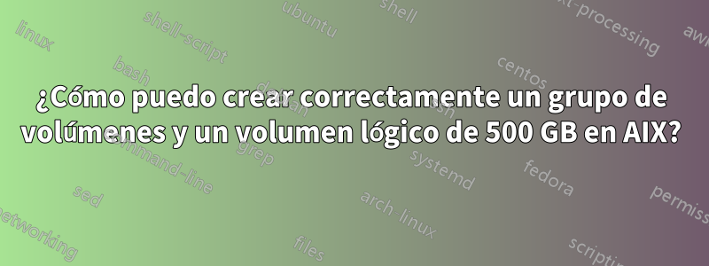 ¿Cómo puedo crear correctamente un grupo de volúmenes y un volumen lógico de 500 GB en AIX?