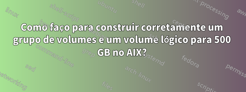 Como faço para construir corretamente um grupo de volumes e um volume lógico para 500 GB no AIX?