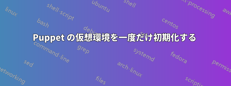 Puppet の仮想環境を一度だけ初期化する