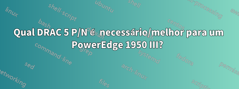 Qual DRAC 5 P/N é necessário/melhor para um PowerEdge 1950 III? 