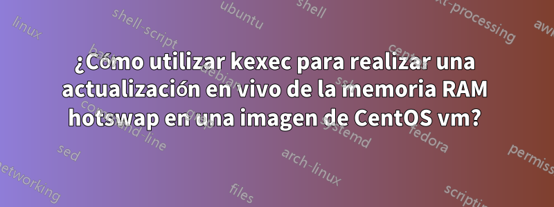 ¿Cómo utilizar kexec para realizar una actualización en vivo de la memoria RAM hotswap en una imagen de CentOS vm?