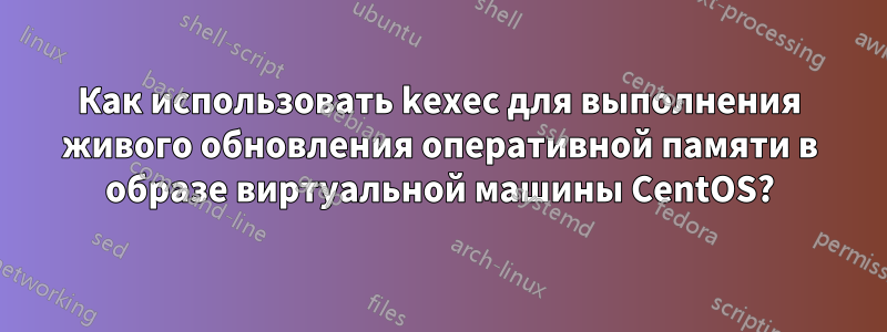 Как использовать kexec для выполнения живого обновления оперативной памяти в образе виртуальной машины CentOS?