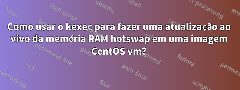 Como usar o kexec para fazer uma atualização ao vivo da memória RAM hotswap em uma imagem CentOS vm?