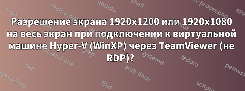 Разрешение экрана 1920x1200 или 1920x1080 на весь экран при подключении к виртуальной машине Hyper-V (WinXP) через TeamViewer (не RDP)? 