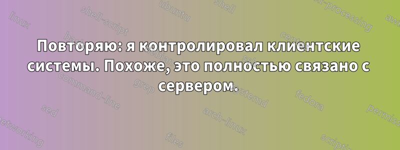 Повторяю: я контролировал клиентские системы. Похоже, это полностью связано с сервером.