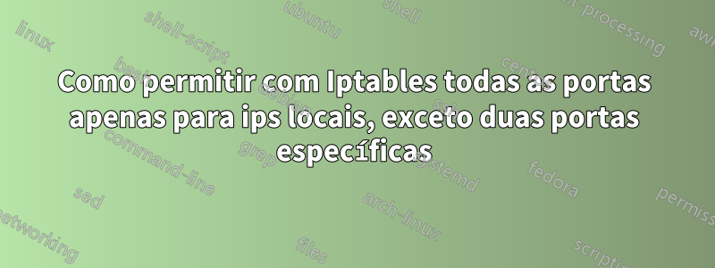 Como permitir com Iptables todas as portas apenas para ips locais, exceto duas portas específicas