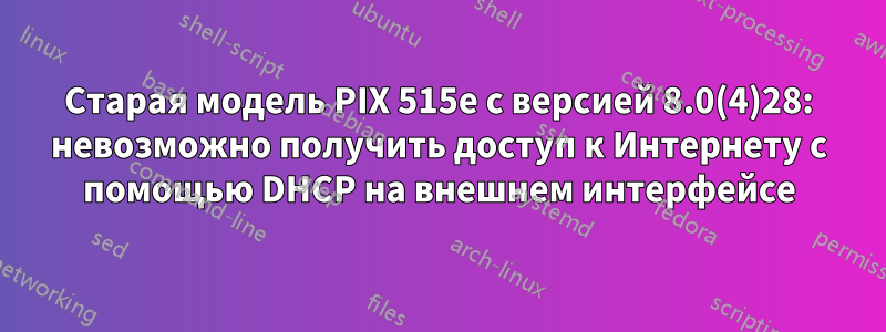 Старая модель PIX 515e с версией 8.0(4)28: невозможно получить доступ к Интернету с помощью DHCP на внешнем интерфейсе