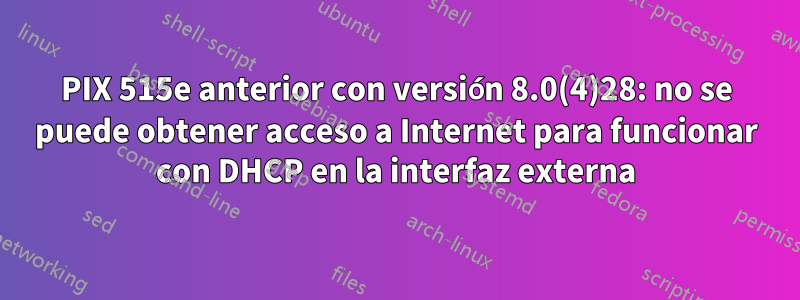 PIX 515e anterior con versión 8.0(4)28: no se puede obtener acceso a Internet para funcionar con DHCP en la interfaz externa