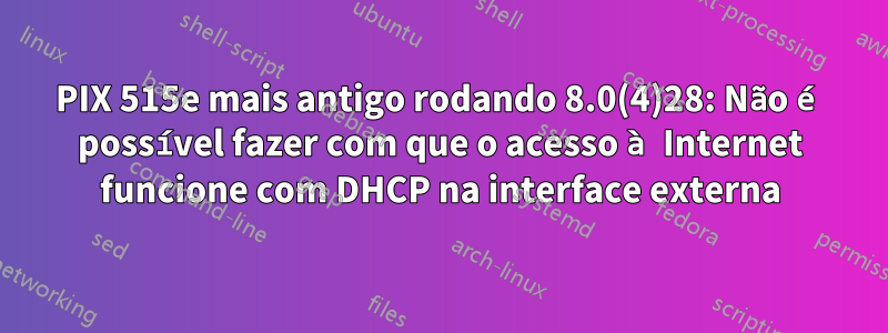 PIX 515e mais antigo rodando 8.0(4)28: Não é possível fazer com que o acesso à Internet funcione com DHCP na interface externa