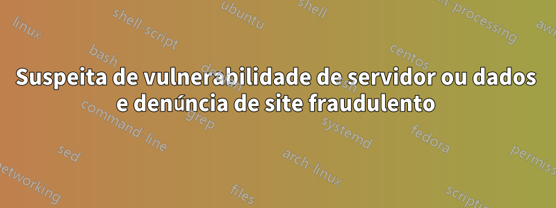 Suspeita de vulnerabilidade de servidor ou dados e denúncia de site fraudulento