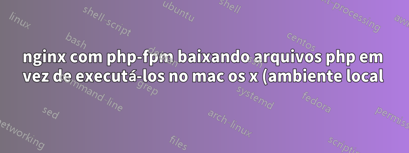 nginx com php-fpm baixando arquivos php em vez de executá-los no mac os x (ambiente local)