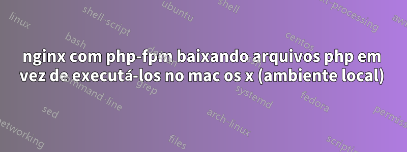 nginx com php-fpm baixando arquivos php em vez de executá-los no mac os x (ambiente local)