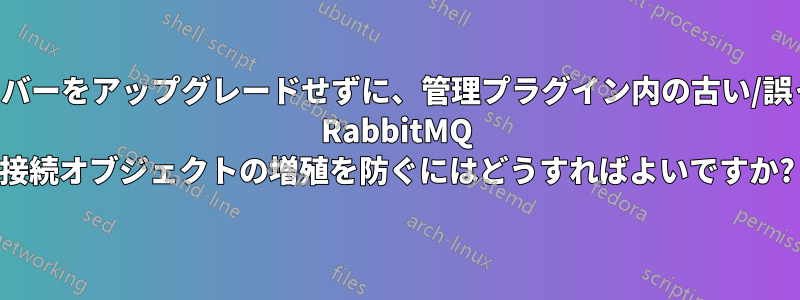 サーバーをアップグレードせずに、管理プラグイン内の古い/誤った RabbitMQ 接続オブジェクトの増殖を防ぐにはどうすればよいですか?