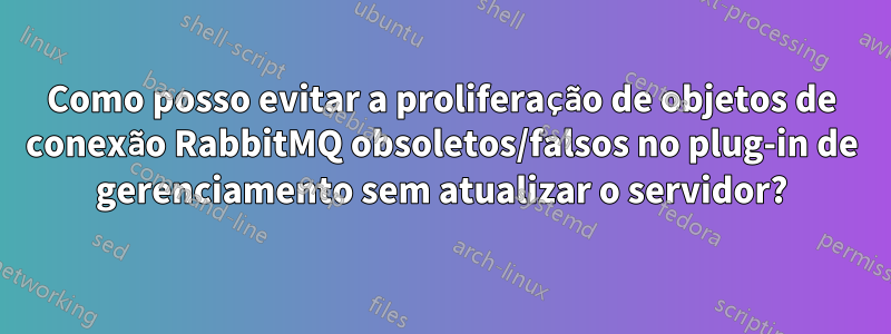 Como posso evitar a proliferação de objetos de conexão RabbitMQ obsoletos/falsos no plug-in de gerenciamento sem atualizar o servidor?