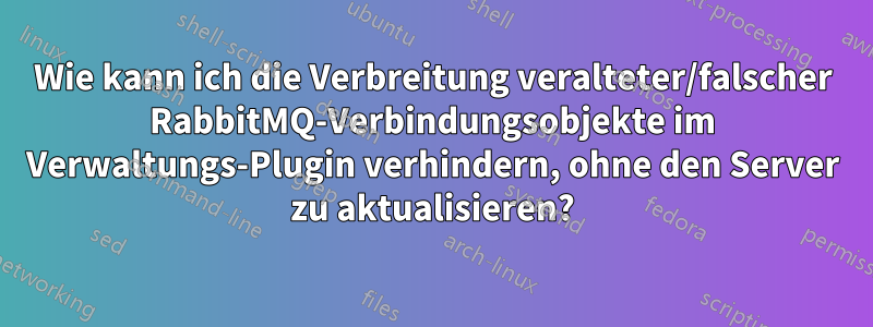 Wie kann ich die Verbreitung veralteter/falscher RabbitMQ-Verbindungsobjekte im Verwaltungs-Plugin verhindern, ohne den Server zu aktualisieren?