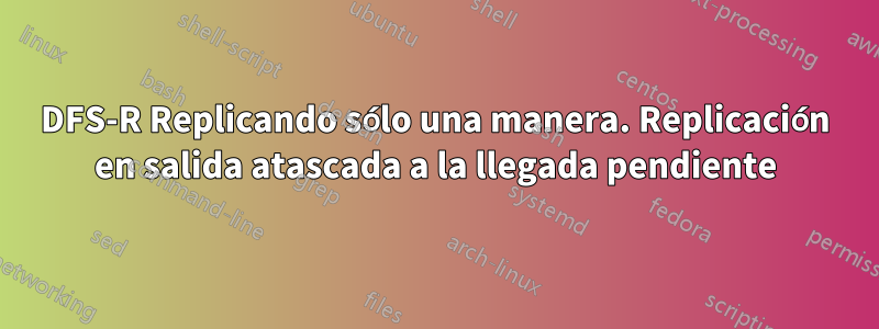 DFS-R Replicando sólo una manera. Replicación en salida atascada a la llegada pendiente