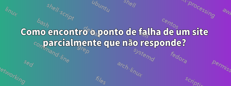 Como encontro o ponto de falha de um site parcialmente que não responde?