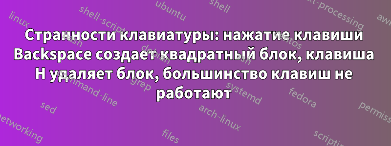 Странности клавиатуры: нажатие клавиши Backspace создает квадратный блок, клавиша H удаляет блок, большинство клавиш не работают