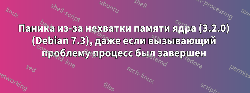 Паника из-за нехватки памяти ядра (3.2.0) (Debian 7.3), даже если вызывающий проблему процесс был завершен