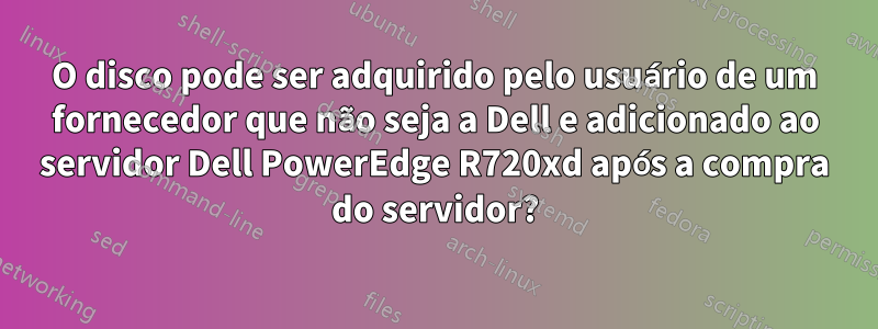 O disco pode ser adquirido pelo usuário de um fornecedor que não seja a Dell e adicionado ao servidor Dell PowerEdge R720xd após a compra do servidor?