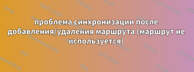 проблема синхронизации после добавления/удаления маршрута (маршрут не используется)