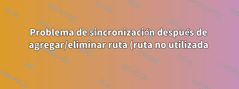 Problema de sincronización después de agregar/eliminar ruta (ruta no utilizada)