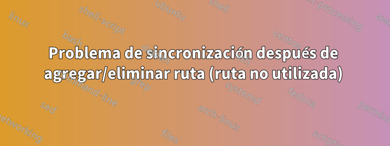 Problema de sincronización después de agregar/eliminar ruta (ruta no utilizada)