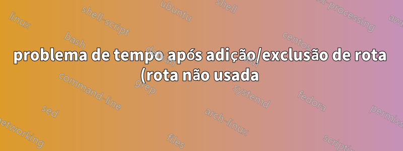 problema de tempo após adição/exclusão de rota (rota não usada)