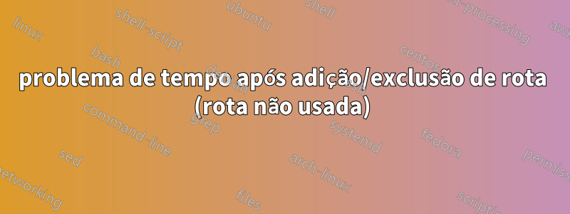 problema de tempo após adição/exclusão de rota (rota não usada)