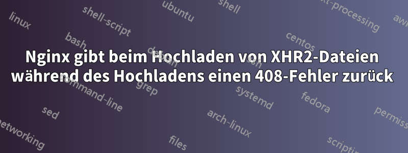 Nginx gibt beim Hochladen von XHR2-Dateien während des Hochladens einen 408-Fehler zurück