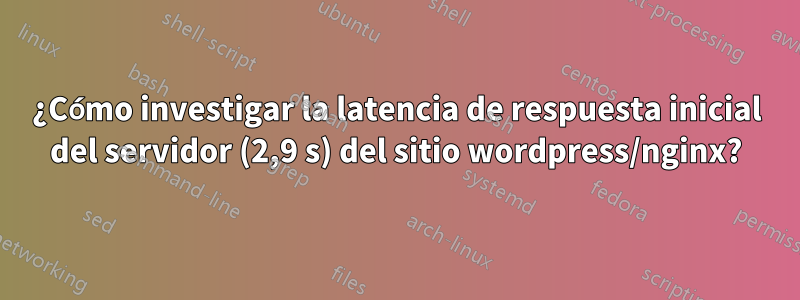 ¿Cómo investigar la latencia de respuesta inicial del servidor (2,9 s) del sitio wordpress/nginx?