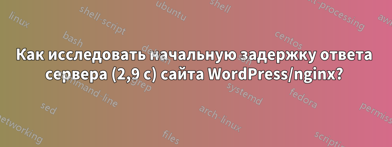 Как исследовать начальную задержку ответа сервера (2,9 с) сайта WordPress/nginx?