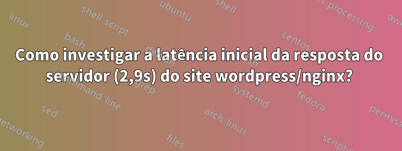 Como investigar a latência inicial da resposta do servidor (2,9s) do site wordpress/nginx?