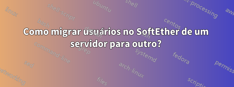 Como migrar usuários no SoftEther de um servidor para outro?