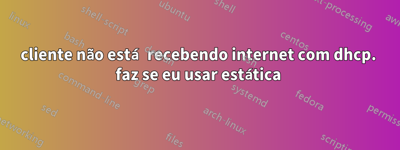 cliente não está recebendo internet com dhcp. faz se eu usar estática