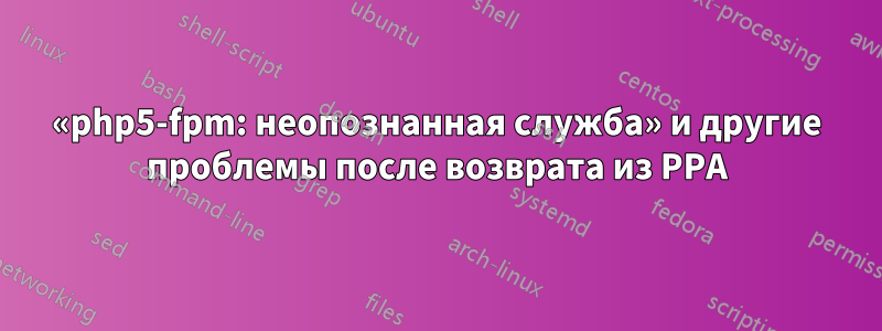 «php5-fpm: неопознанная служба» и другие проблемы после возврата из PPA