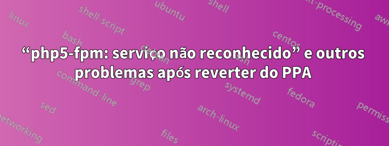 “php5-fpm: serviço não reconhecido” e outros problemas após reverter do PPA