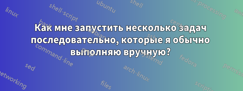 Как мне запустить несколько задач последовательно, которые я обычно выполняю вручную?