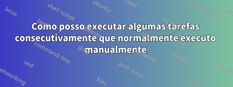 Como posso executar algumas tarefas consecutivamente que normalmente executo manualmente