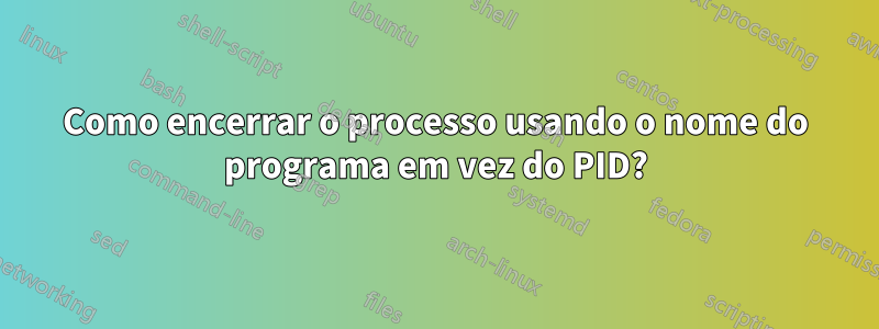 Como encerrar o processo usando o nome do programa em vez do PID?